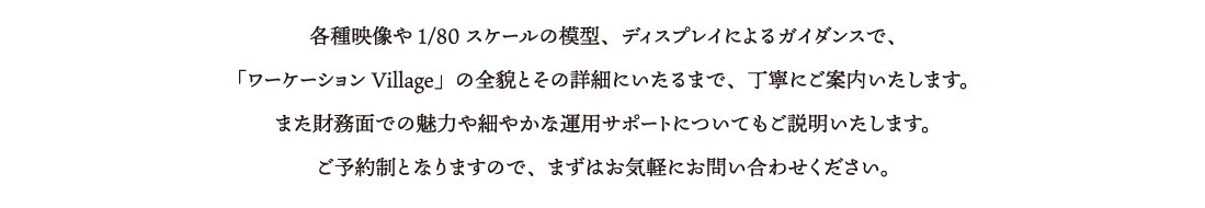 各種映像や1/80スケールの模型、ディスプレイによるガイダンスで、「ワーケーション Village」の全貌とその詳細にいたるまで、丁寧にご案内いたします。また財務面での魅力や細やかな運用サポートについてもご説明いたします。ご予約制となりますので、まずはお気軽にお問い合わせください。