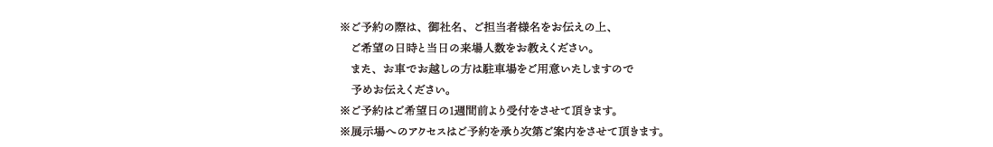 ※ご予約の際は、御社名、ご担当者様名をお伝えの上、　ご希望の日時と当日の来場人数をお教えください。
　また、お車でお越しの方は駐車場をご用意いたしますので　予めお伝えください。※ご予約はご希望日の１週間前より受付をさせて頂きます。※展示場へのアクセスはご予約を承り次第ご案内をさせて頂きます。