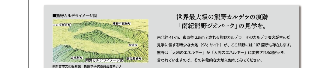 世界最大級の熊野カルデラの痕跡「南紀熊野ジオパーク」の見学を。南北径41km、東西径23kmとされる熊野カルデラ。そのカルデラ噴火が生んだ
見学に値する稀少な大地（ジオサイト）が、ここ熊野には107箇所も存在します。
熊野は「大地のエネルギー」が「人間のエネルギー」に変換される場所とも言われていますので、その神秘的な大地に触れてみてください。