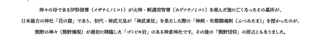 神々の母である伊弉冊尊（イザナミノミコト）が火神・軻遇突智尊（カグツチノミコト）を産んだ後に亡くなったその墓所が、
日本最古の神社「花の窟」であり、初代・神武天皇が「神武東征」を果たした際の「神剣・布都御魂剣（ふつみたま）」を授かったのが、熊野の神々（熊野権現）が最初に降臨した「ゴトビキ岩」のある神倉神社です。その後の「熊野信仰」の原点ともなりました。
