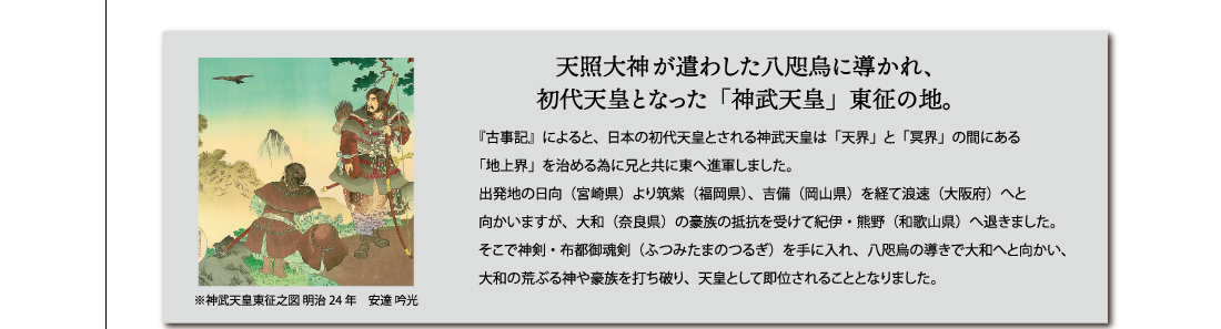 天照大神が遣わした八咫烏に導かれ、初代天皇となった「神武天皇」東征の地。『古事記』によると、日本の初代天皇とされる神武天皇は「天界」と「冥界」の間にある「地上界」を治める為に兄と共に東へ進軍しました。出発地の日向（宮崎県）より筑紫（福岡県）、吉備（岡山県）を経て浪速（大阪府）へと
向かいますが、大和（奈良県）の豪族の抵抗を受けて紀伊・熊野（和歌山県）へ退きました。そこで神剣・布都御魂剣（ふつみたまのつるぎ）を手に入れ、八咫烏の導きで大和へと向かい、
大和の荒ぶる神や豪族を打ち破り、天皇として即位されることとなりました。