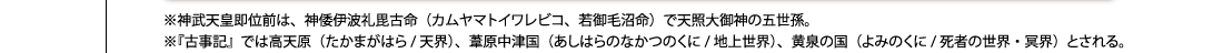 ※神武天皇即位前は、神倭伊波礼毘古命（カムヤマトイワレビコ、若御毛沼命）で天照大御神の五世孫。※『古事記』では高天原（たかまがはら/天界）、葦原中津国（あしはらのなかつのくに/地上世界）、黄泉の国（よみのくに/死者の世界・冥界）とされる。