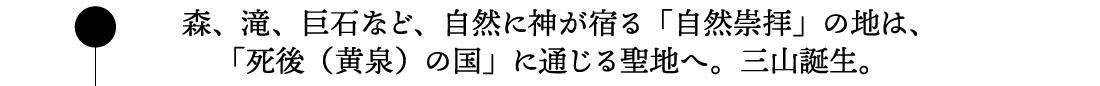 森、滝、巨石など、自然に神が宿る「自然崇拝」の地は、「死後（黄泉）の国」に通じる聖地へ。三山誕生。。