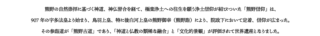 熊野の自然崇拝に基づく神道、神仏習合を経て、極楽浄土への往生を願う浄土信仰が結びついた「熊野信仰」は、907年の宇多法皇より始まり、鳥羽上皇、特に後白河上皇の熊野御幸（熊野詣）により、院政下において定着、信仰が広まった。その参詣道が「熊野古道」であり、「神道と仏教の類稀な融合」と「文化的景観」が評価されて世界遺産となりました。