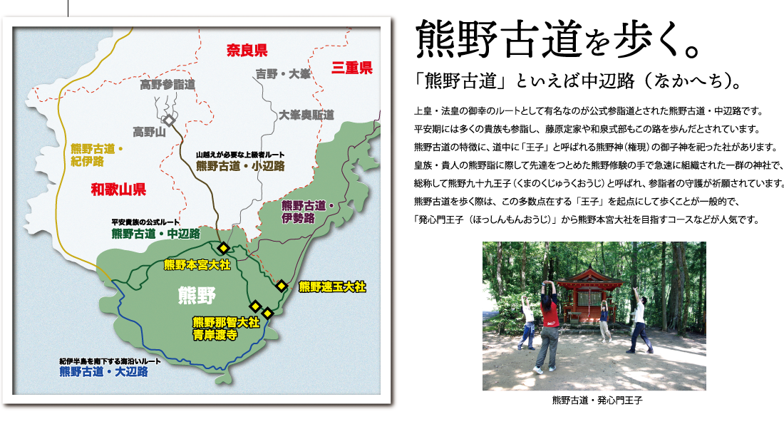 熊野古道を歩く。「熊野古道」といえば中辺路（なかへち）。上皇・法皇の御幸のルートとして有名なのが公式参詣道とされた熊野古道・中辺路です。平安期には多くの貴族も参詣し、藤原定家や和泉式部もこの路を歩んだとされています。熊野古道の特徴に、道中に「王子」と呼ばれる熊野神（権現）の御子神を祀った社があります。
皇族・貴人の熊野詣に際して先達をつとめた熊野修験の手で急速に組織された一群の神社で、総称して熊野九十九王子（くまのくじゅうくおうじ）と呼ばれ、参詣者の守護が祈願されています。
熊野古道を歩く際は、この多数点在する「王子」を起点にして歩くことが一般的で、「発心門王子（ほっしんもんおうじ）」から熊野本宮大社を目指すコースなどが人気です。