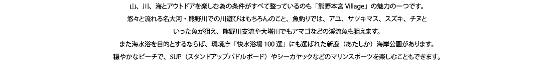 山、川、海とアウトドアを楽しむ為の条件がすべて整っているのも「熊野本宮Village」の魅力の一つです。
悠々と流れる名大河・熊野川での川遊びはもちろんのこと、魚釣りでは、アユ、サツキマス、スズキ、チヌといった魚が狙え、熊野川支流や大塔川でもアマゴなどの渓流魚も狙えます。
また海水浴を目的とするならば、環境庁「快水浴場100選」にも選ばれた新鹿（あたしか）海岸公園があります。
穏やかなビーチで、SUP（スタンドアップパドルボード）やシーカヤックなどのマリンスポーツを楽しむこともできます。