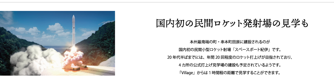 国内初の民間ロケット発射場の見学も本州最南端の町・串本町田原に建設されるのが
国内初の民間小型ロケット射場「スペースポート紀伊」です。
20年代半ばまでには、年間20回程度のロケット打上げが目指されており、4カ所の公式打上げ見学場の建設も予定されているようです。「Village」からは１時間程の距離で見学することができます。