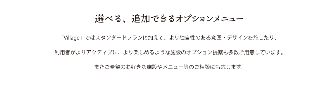 選べる、追加できるオプションメニュー　「Village」ではスタンダードプランに加えて、より独自性のある衣装・デザインを細越たり、利用者がよりアクティブに、より楽しめるような施設のオプション提案も多数ご用意しています。またご希望のお好きな施設やメニュー当のご相談にも応じます。