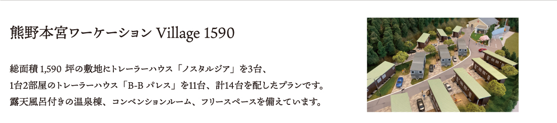 熊野本宮ワーケーションVillage1590　総面積約1,680坪の敷地にトレーラーハウス「ノスタルジア」を３台、
１台２部屋のトレーラーハウス「B-Bパレス」を１１台、計１４台を配したプランです。
露天風呂付きの温泉棟、コンベンションルーム、フリースペースを備えています。