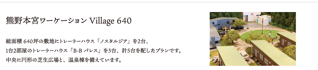 熊野本宮ワーケーションVillage 640 総面積約640坪の敷地にトレーラーハウス「ノスタルジア」を２台、
１台２部屋のトレーラーハウス「B-Bパレス」を３台、計５台を配したプランです。
中央に円形の芝生広場と、温泉棟を備えています。