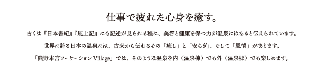 仕事で疲れた心身を癒す。古くは『日本書紀』『風土記』にも記述が見られる程に、美容と健康を保つ力が温泉にはあると伝えられています。
世界に誇る日本の温泉には、古来から伝わるその「癒し」と「安らぎ」、そして「風情」があります。
「熊野本宮ワーケーションVillage」では、そのような温泉を内（温泉棟）でも外（温泉郷）でも楽しめます。