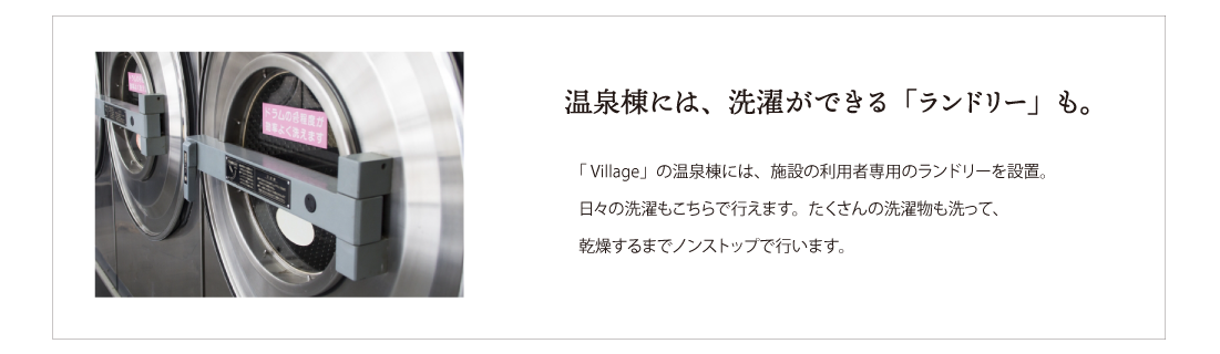 温泉棟には、洗濯ができる「ランドリー」も。 Village」の温泉棟には、施設の利用者専用のランドリーを設置。
日々の洗濯もこちらで行えます。たくさんの洗濯物も洗って、
乾燥するまでノンストップで行います。