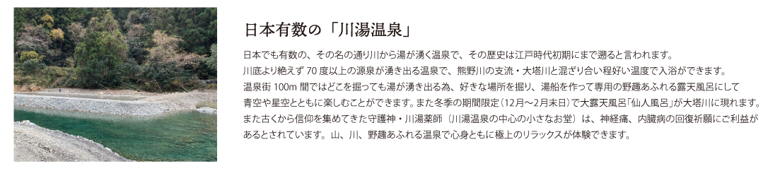 日本有数の「川湯温泉」日本でも有数の、その名の通り川から湯が湧く温泉で、その歴史は江戸時代初期にまで遡ると言われます。
川底より絶えず70度以上の源泉が湧き出る温泉で、熊野川の支流・大塔川と混ざり合い程好い温度で入浴ができます。
温泉街100m間ではどこを掘っても湯が湧き出る為、好きな場所を掘り、湯船を作って専用の野趣あふれる露天風呂にして
青空や星空とともに楽しむことができます。また冬季の期間限定（12月〜2月末日）で大露天風呂「仙人風呂」が大塔川に現れます。
また古くから信仰を集めてきた守護神・川湯薬師（川湯温泉の中心の小さなお堂）は、神経痛、内臓病の回復祈願にご利益があるとされています。山、川、野趣あふれる温泉で心身ともに極上のリラックスが体験できます。
