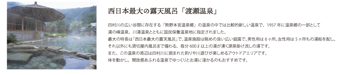 西日本最大の露天風呂「渡瀬温泉」四村川の広い谷間に存在する「熊野本宮温泉郷」の温泉の中では比較的新しい温泉で、1957年に温泉郷の一部として
湯の峰温泉、川湯温泉とともに国民保養温泉地に指定されました。
最大の特長は「西日本最大の露天風呂」で、温泉施設は眺めの良い広い庭園で、男性用は6ヶ所、女性用は5ヶ所もの湯船を配し、それ以外にも貸切屋内風呂まで備わる、毎分600ℓ以上の湯が湧く源泉掛け流しの湯です。
また、この温泉の周辺は四村川に囲まれた釣りや川遊びが楽しめるアウトドアエリアです。
体を動かし、開放感あふれる温泉でゆっくりとお湯に浸かるのもおすすめです。
