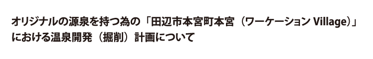 オリジナルの源泉を持つ為の「田辺市本宮町本宮（ワーケ０－ションVillage）」における温泉開発（掘削）計画について