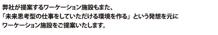 弊社が提案するワーケーション施設もまた、「未来思考型の仕事をしていただける環境を作る」という発想を元に
ワーケーション施設をご提案いたします。