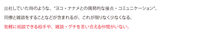 出社していた時のような、“ヨコ・ナナメとの偶発的な接点・コミュニケーション”、
同僚と雑談をすることなどが含まれるが、これが限りなく少なくなる。
気軽に相談できる相手や、雑談・グチを言い合える仲間がいない。