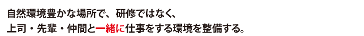 自然環境豊かな場所で、研修ではなく、
上司・先輩・仲間と一緒に仕事をする環境を整備する。