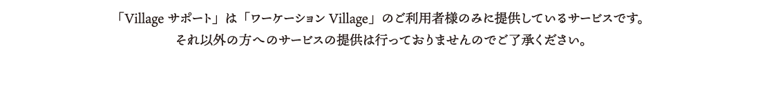 「Villageサポート」は「ワーケーションViilage」ご利用者様のみに提供しているサービスです。それ以外の方へのサービス提供は行っておりませんのでご了承ください。