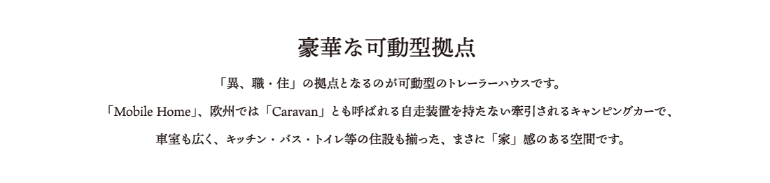 〜豪華な可動型拠点 「異、職・住」の拠点となるのが可動型のトレーラーハウスです。
「Mobile Home」、欧州では「Caravan」とも呼ばれる自走装置を持たない牽引されるキャンピングカーで、
	車室も広く、キッチン・バス・トイレ等の住設も揃った、まさに「家」感のある空間です。