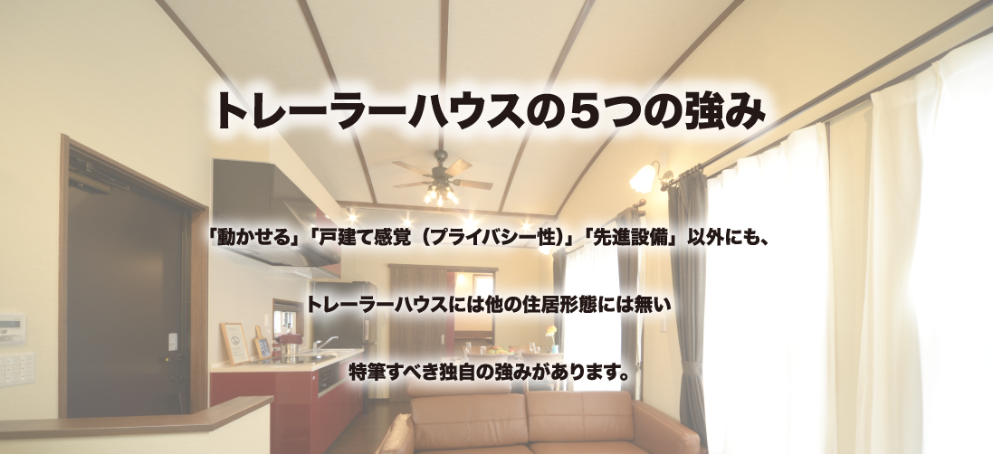 トレーラーハウスの５つの強み 動かせる」「戸建て感覚（プライバシー性）」「先進設備」以外にも、
トレーラーハウスには他の住居形態には無い
特筆すべき独自の強みがあります。