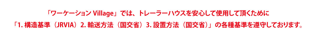 「ワーケーションVillage」では、トレーラーハウスを安心して使用して頂くために「1.構造基準（JRVIA）2.輸送方法（国交省）3.設置方法（国交省）」の各種基準を遵守しております。