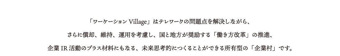 「ワーケーションVillage」はテレワークの問題点を解決、さらに償却、維持、運用を考慮し、国と地方が奨励する「働き方改革」の推進、企業IR活動のプラス材料にもなる、未来思考的につくることができる「企業村」です。