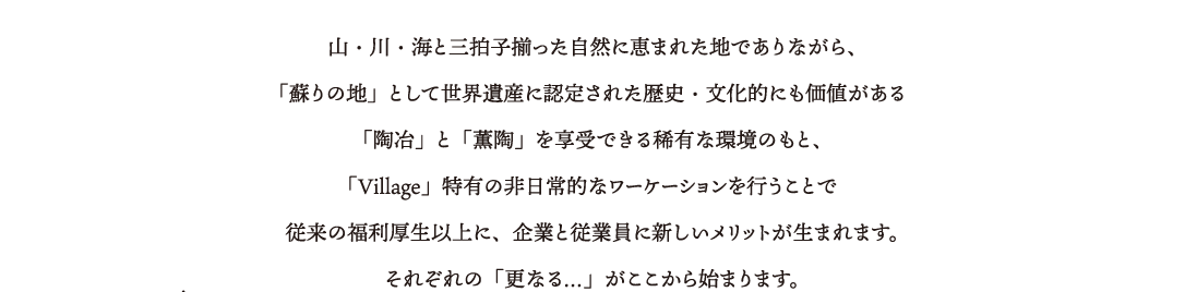 山・川・海と三拍子揃った自然に恵まれた地でありながら、「蘇りの地」として世界遺産に認定された歴史・文化的にも価値がある「陶冶」と「薫陶」を享受できる稀有な環境のもと、「Village」特有の非日常的なワーケーションを行うことで従来の福利厚生以上に、企業と従業員に新しいメリットが生まれます。それぞれの「更なる…」がここから始まります。