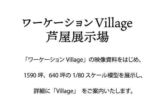 「ワーケーションVillage」の映像資料をはじめ、
1590坪、640坪の1/80スケール模型を展示し、
詳細に「Village」　をご案内いたします。