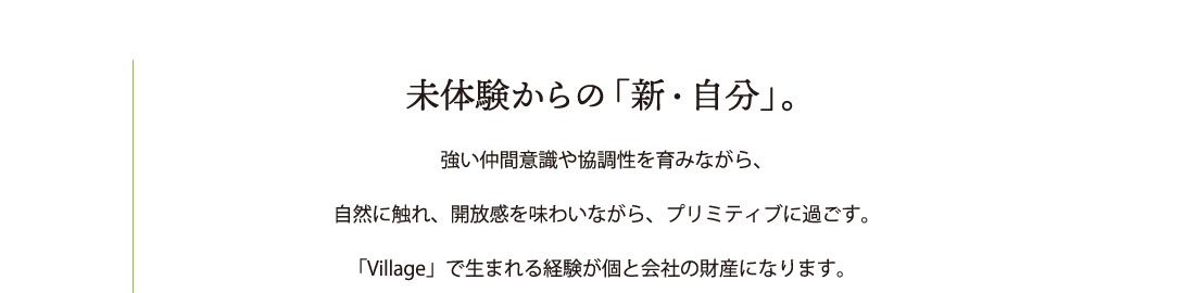 未経験からの「新・自分」 強い仲間意識や協調性を育みながら、
自然に触れ、開放感を味わいながら、プリミティブに過ごす。
「Village」で生まれる経験が個と会社の財産になります。