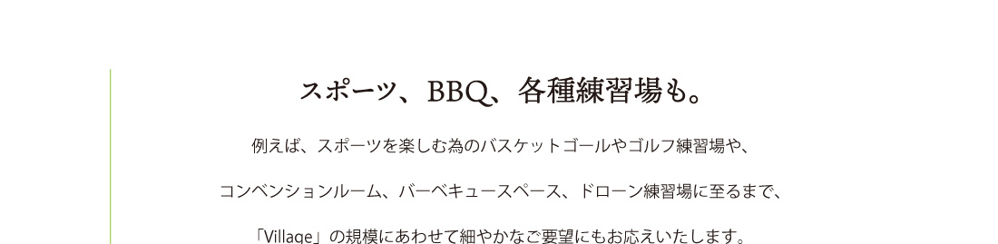 例えば、スポーツを楽しむ為のバスケットゴールやゴルフ練習場や、
コンベンションルーム、バーベキュースペース、ドローン練習場に至るまで、
「Village」の規模にあわせて細やかなご要望にもお応えします。