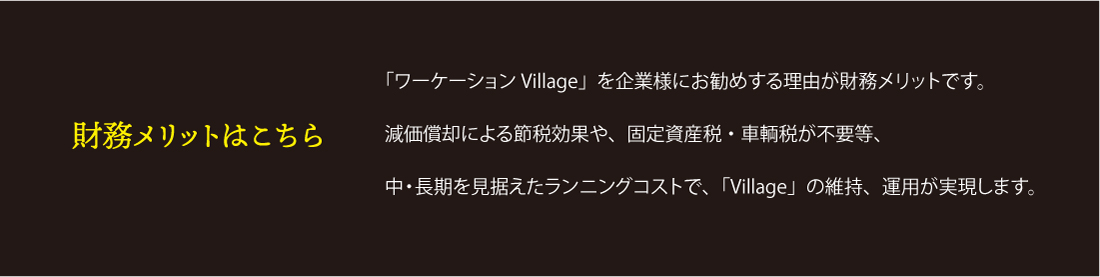 財務のメリットはこちら「ワーケーションVillage」を企業様にお勧めする理由が財務メリットです。減価償却による節税効果や、固定資産税・車輌税が不要等、中・長期を見据えたランニングコストで、「Village」の維持、運用が実現します。