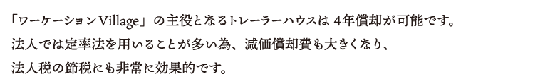 「ワーケーションVillage」の主役となるトレーラーハウスは ４年償却が可能です。法人では定率法を用いることが多い為、減価償却費も大きくなり、法人税の節税にも非常に効果的です。