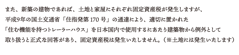 また、新築の建物であれば、土地と家屋にそれぞれ固定資産税が発生しますが、平成９年の国土交通省「住指発第170号」の通達により、適切に置かれた「住む機能を持つトレーラーハウス」を日本国内で使用するにあたり建築物から例外として取り扱うと正式な回答があり、固定資産税は発生いたしません。（※土地には発生いたします）