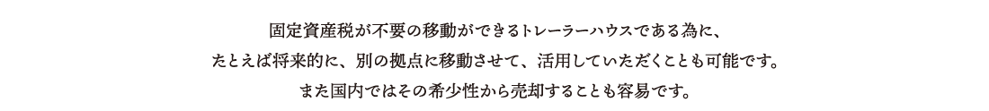 固定資産税が不要の移動ができるトレーラーハウスである為に、たとえば将来的に、別の拠点に移動させて、活用していただくことも可能です。また国内ではその希少性から売却することも容易です。