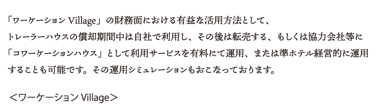 ワーケーションVillage」の財務面における有益な活用方法として、トレーラーハウスの償却期間中は自社で利用し、その後は転売する、もしくは協力会社等に「コワーケーションハウス」として利用サービスを有料にて運用、または準ホテル経営的に運用することも可能です。その運用シミュレーションもおこなっております。