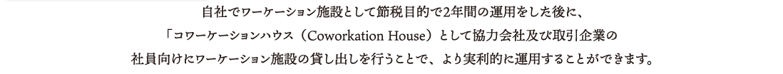 自社でワーケーション施設として節税目的で２年間の運用をした後に、「コワーケーションハウス（Coworkation House）として協力会社及び取引企業の社員向けにワーケーション施設の貸し出しを行うことで、より実利的に運用することができます。