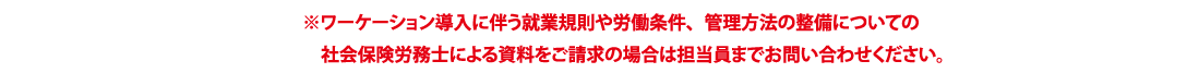 ※ワーケーション導入に伴う就業規則や労働条件、管理方法の整備についての 社会保険労務士による資料をご請求の場合は担当員までお問い合わせください。