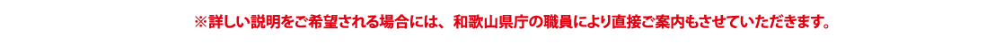 詳しい説明をご希望される場合には、和歌山県庁の職員により直接ご案内もさせていただきます。